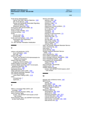 Page 1716DEFINITY ECS Release 8.2
Administrator’s Guide  555-233-506    Issue 1.1
June 2000
Index 
1692  
Trunk Group  Ad ministration
Call b y Call (CBC) Servic e Selec tion
,1305DS1 Trunk Servic e,1328Facility and Nonfac ility Assoc iated Signaling  
(FAS and  NFAS)
,1342Wi d e b an d  Sw it c hi n g,1600trunk g roup  nig ht servic e b utton,89
trunk ID b utton,89Trunk to Trunk Transfer,1572trunking facilities,1182
trunks
security alert,351turnaround s,1569
trunks and  trunk groups,1074, 1576transmission and...