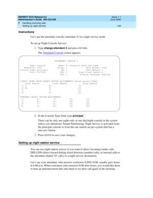 Page 173DEFINITY ECS Release 8.2
Administrator’s Guide  555-233-506  Issue 1.1
June 2000
Handling incoming calls 
149 Setting up night service 
7
Instructions
Let’s put the attendant console (attendant 2) in a night service mode.
To set up Night Console Service:
1. Type 
change attendant 2 and press RETURN.
The Attendant Console
 screen appears.
2. In the Console Type field, type 
principal.
There can be only one night-only or one day/night console in the system 
unless you administer Tenant Partitioning. Night...