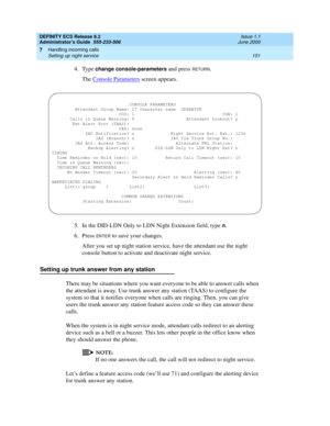 Page 175DEFINITY ECS Release 8.2
Administrator’s Guide  555-233-506  Issue 1.1
June 2000
Handling incoming calls 
151 Setting up night service 
7
4. Type change console-parameters and press RETURN.
The Console Parameters
 screen appears.
5. In the DID-LDN Only to LDN Night Extension field, type 
n.
6. Press 
ENTER to save your changes.
After you set up night station service, have the attendant use the night 
console button to activate and deactivate night service.
Setting up trunk answer from any station
There...