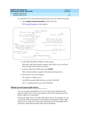 Page 179DEFINITY ECS Release 8.2
Administrator’s Guide  555-233-506  Issue 1.1
June 2000
Handling incoming calls 
155 Setting up night service 
7
To send LDN calls to the attendant during the day and to the TAAS bell at night:
1. Type 
change console-parameters and press RETURN.
The Console Parameters
 screen appears.
2. In the DID-LDN Only to Night Ext. field, type 
y.
This allows only listed directory number calls (LDN) to go to the listed 
directory night service number extension.
3. In the Ext Alert Port...