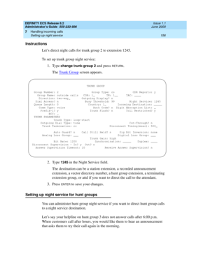 Page 180DEFINITY ECS Release 8.2
Administrator’s Guide  555-233-506  Issue 1.1
June 2000
Handling incoming calls 
156 Setting up night service 
7
Instructions
Let’s direct night calls for trunk group 2 to extension 1245.
To set up trunk group night service:
1. Type 
change trunk-group 2 and press RETURN.
The Trunk Group
 screen appears.
2. Type 
1245 in the Night Service field.
The destination can be a station extension, a recorded announcement 
extension, a vector directory number, a hunt group extension, a...