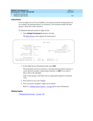Page 181DEFINITY ECS Release 8.2
Administrator’s Guide  555-233-506  Issue 1.1
June 2000
Handling incoming calls 
157 Setting up night service 
7
Instructions
To set up night service for your helpline, you need to record the announcement (in 
our example, the announcement is on extension 1234) and then modify the hunt 
group to send calls to this extension.
To administer the hunt group for night service:
1. Type 
change hunt-group 3 and press RETURN.
The Hunt Group
 screen appears for hunt group 3.
2. In the...