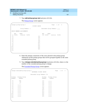 Page 185DEFINITY ECS Release 8.2
Administrator’s Guide  555-233-506  Issue 1.1
June 2000
Handling incoming calls 
161 Adding call pickup 
7
7. Type add pickup-group next and press RETURN.
The Pickup Group
 screen appears.
8. Enter the primary extensions of the users desired in the pickup group. 
Administer all the pickup groups that will be grouped together in the same 
extended pickup group.
9. Type 
change extended-pickup-group n and press RETURN, where n is the 
number of the extended pickup group to change....