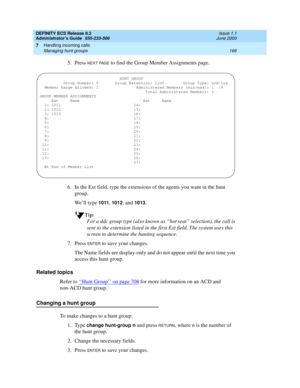 Page 190DEFINITY ECS Release 8.2
Administrator’s Guide  555-233-506  Issue 1.1
June 2000
Handling incoming calls 
166 Managing hunt groups 
7
5. Press NEXT PAGE to find the Group Member Assignments page.
6. In the Ext field, type the extensions of the agents you want in the hunt 
group.
We’ll type 
1011, 1012, and 1013.
Tip:
For a ddc group type (also known as “hot seat” selection), the call is 
sent to the extension listed in the first Ext field. The system uses this 
screen to determine the hunting sequence....