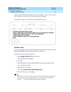 Page 201DEFINITY ECS Release 8.2
Administrator’s Guide  555-233-506  Issue 1.1
June 2000
Handling incoming calls 
177 Managing vectors and VDNs 
7
Please note, the following example of this “auto attendant” vector is a new vector 
and is not built on the vector we used in the previous example.
To let callers connect to an extension, write this kind of vector:
Inserting a step
It is easy to change a vector step and not have to retype the entire vector. Let’s add 
announcement 4005 between step 3 and step 4 in...