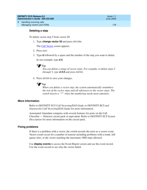 Page 202DEFINITY ECS Release 8.2
Administrator’s Guide  555-233-506  Issue 1.1
June 2000
Handling incoming calls 
178 Managing vectors and VDNs 
7
Deleting a step
To delete vector step 5 from vector 20:
1. Type 
change vector 20 and press RETURN.
The Call Vector
 screen appears.
2. Press 
EDIT.
3. Type 
d followed by a space and the number of the step you want to delete.
In our example, type 
d 5.
Tip:
You can delete a range of vector steps. For example, to delete steps 2 
through 5, type 
d 2-5 and press...