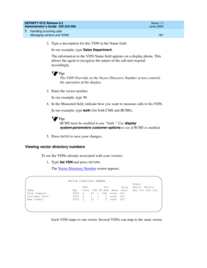 Page 205DEFINITY ECS Release 8.2
Administrator’s Guide  555-233-506  Issue 1.1
June 2000
Handling incoming calls 
181 Managing vectors and VDNs 
7
2. Type a description for this VDN in the Name field.
In our example, type 
Sales Department.
The information in the VDN Name field appears on a display phone. This 
allows the agent to recognize the nature of the call and respond 
accordingly.
Tip:
The VDN Override on the Vector Directory Number screen controls 
the operation of the display.
3. Enter the vector...