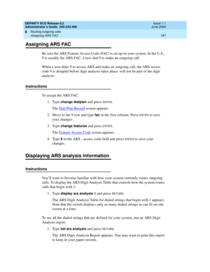 Page 211DEFINITY ECS Release 8.2
Administrator’s Guide  555-233-506  Issue 1.1
June 2000
Routing outgoing calls 
187 Assigning ARS FAC 
8
Assigning ARS FAC
Be sure the ARS Feature Access Code (FAC) is set up on your system. In the U.S., 
9 is usually the ARS FAC. Users dial 9 to make an outgoing call. 
When a user dials 9 to access ARS and make an outgoing call, the ARS access 
code 9 is dropped before digit analysis takes place. will not be part of the digit 
analysis.
Instructions
To assign the ARS FAC:
1....