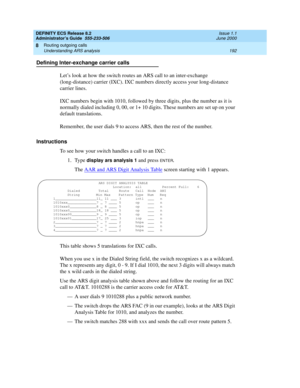 Page 216DEFINITY ECS Release 8.2
Administrator’s Guide  555-233-506  Issue 1.1
June 2000
Routing outgoing calls 
192 Understanding ARS analysis 
8
Defining Inter-exchange carrier calls
Let’s look at how the switch routes an ARS call to an inter-exchange 
(long-distance) carrier (IXC). IXC numbers directly access your long-distance 
carrier lines. 
IXC numbers begin with 1010, followed by three digits, plus the number as it is 
normally dialed including 0, 00, or 1+ 10 digits. These numbers are set up on your...