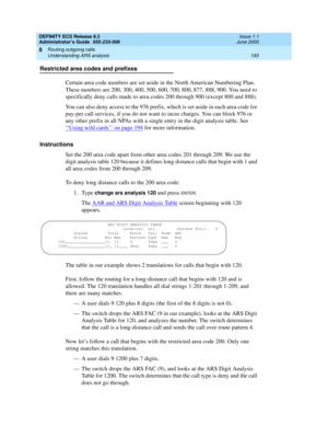 Page 217DEFINITY ECS Release 8.2
Administrator’s Guide  555-233-506  Issue 1.1
June 2000
Routing outgoing calls 
193 Understanding ARS analysis 
8
Restricted area codes and prefixes
Certain area code numbers are set aside in the North American Numbering Plan. 
These numbers are 200, 300, 400, 500, 600, 700, 800, 877, 888, 900. You need to 
specifically deny calls made to area codes 200 through 900 (except 800 and 888). 
You can also deny access to the 976 prefix, which is set aside in each area code for 
pay-per...