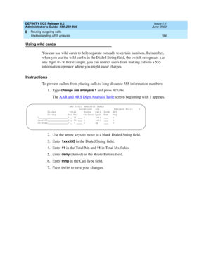 Page 218DEFINITY ECS Release 8.2
Administrator’s Guide  555-233-506  Issue 1.1
June 2000
Routing outgoing calls 
194 Understanding ARS analysis 
8
Using wild cards
You can use wild cards to help separate out calls to certain numbers. Remember, 
when you use the wild card x in the Dialed String field, the switch recognizes x as 
any digit, 0 - 9. For example, you can restrict users from making calls to a 555 
information operator where you might incur charges. 
Instructions
To prevent callers from placing calls...