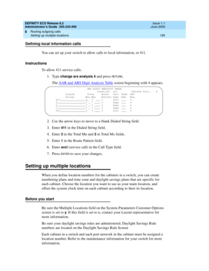 Page 219DEFINITY ECS Release 8.2
Administrator’s Guide  555-233-506  Issue 1.1
June 2000
Routing outgoing calls 
195 Setting up multiple locations 
8
Defining local information calls
You can set up your switch to allow calls to local information, or 411. 
Instructions
To allow 411 service calls:
1. Type 
change ars analysis 4 and press RETU RN.
The AAR and ARS Digit Analysis Table
 screen beginning with 4 appears.
2. Use the arrow keys to move to a blank Dialed String field.
3. Enter 
411 in the Dialed String...