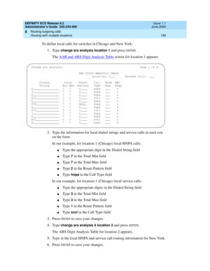 Page 223DEFINITY ECS Release 8.2
Administrator’s Guide  555-233-506  Issue 1.1
June 2000
Routing outgoing calls 
199 Routing with multiple locations 
8
To define local calls for switches in Chicago and New York:
1. Type 
change ars analysis location 1 and press ENTER.
The AAR and ARS Digit Analysis Table
 screen for location 1 appears.
2. Type the information for local dialed strings and service calls in each row 
on the form.
In our example, for location 1 (Chicago) local HNPA calls:
nType the appropriate digit...