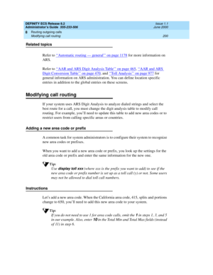 Page 224DEFINITY ECS Release 8.2
Administrator’s Guide  555-233-506  Issue 1.1
June 2000
Routing outgoing calls 
200 Modifying call routing 
8
Related topics
Refer to ‘‘
Automatic routing — general’’ on page 1178 for more information on 
ARS.
Refer to ‘‘
AAR and ARS Digit Analysis Table’’ on page 465, ‘‘AAR and ARS 
Digit Conversion Table’’ on page 470, and ‘‘Toll Analysis’’ on page 977 for 
general information on ARS administration. You can define location specific 
entries in addition to the global entries on...