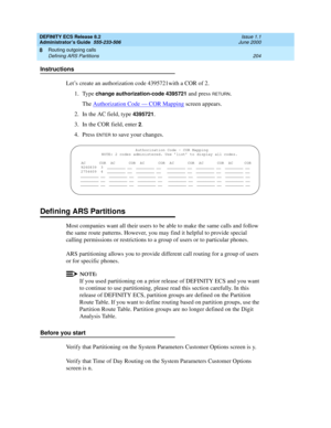 Page 228DEFINITY ECS Release 8.2
Administrator’s Guide  555-233-506  Issue 1.1
June 2000
Routing outgoing calls 
204 Defining ARS Partitions 
8
Instructions
Let’s create an authorization code 4395721with a COR of 2.
1. Type 
change authorization-code 4395721 and press RETURN.
The Authorization Code — COR Mapping
 screen appears.
2. In the AC field, type 
4395721.
3. In the COR field, enter 
2.
4. Press 
ENTER to save your changes.
Defining ARS Partitions
Most companies want all their users to be able to make the...