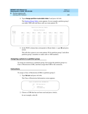 Page 230DEFINITY ECS Release 8.2
Administrator’s Guide  555-233-506  Issue 1.1
June 2000
Routing outgoing calls 
206 Defining ARS Partitions 
8
4. Type change partition-route-table index 1 and press RETURN.
The Partition Route Table screen appears. In our example, partition group 1 
can make 1800 calls and these calls use route pattern 30.
5. In the PGN2 column that corresponds to Route Index 1, type 
30 and press 
ENTER.
This tells the system to use route pattern 30 for partition group 2 and allow 
partition...