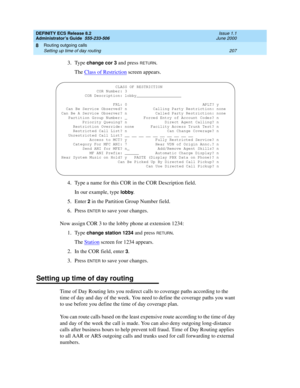 Page 231DEFINITY ECS Release 8.2
Administrator’s Guide  555-233-506  Issue 1.1
June 2000
Routing outgoing calls 
207 Setting up time of day routing 
8
3. Type change cor 3 and press RETURN.
The Class of Restriction
 screen appears.
4. Type a name for this COR in the COR Description field.
In our example, type 
lobby.
5. Enter 
2 in the Partition Group Number field.
6. Press 
ENTER to save your changes.
Now assign COR 3 to the lobby phone at extension 1234:
1. Type
 change station 1234 and press RETURN.
The...