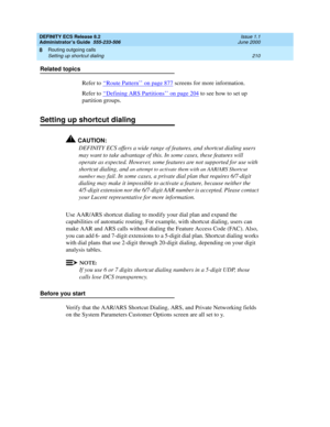 Page 234DEFINITY ECS Release 8.2
Administrator’s Guide  555-233-506  Issue 1.1
June 2000
Routing outgoing calls 
210 Setting up shortcut dialing 
8
Related topics
Refer to ‘‘
Route Pattern’’ on page 877 screens for more information.
Refer to ‘‘
Defining ARS Partitions’’ on page 204 to see how to set up 
partition groups. 
Setting up shortcut dialing
!CAUTION:
DEFINITY ECS offers a wide range of features, and shortcut dialing users 
may want to take advantage of this. In some cases, these features will 
operate...