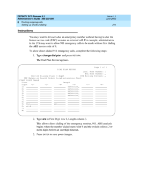 Page 235DEFINITY ECS Release 8.2
Administrator’s Guide  555-233-506  Issue 1.1
June 2000
Routing outgoing calls 
211 Setting up shortcut dialing 
8
Instructions
You may want to let users dial an emergency number without having to dial the 
feature access code (FAC) to make an external call. For example, administrators 
in the U.S may want to allow 911 emergency calls to be made without first dialing 
the ARS access code of 9.
To allow direct-dialed 911 emergency calls, complete the following steps: 
1. Type...