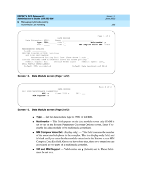 Page 279DEFINITY ECS Release 8.2
Administrator’s Guide  555-233-506  Issue 1.1
June 2000
Managing multimedia calling 
255 Multimedia Call Handling 
9
Screen 15. Data Module screen (Page 1 of 2)
Screen 16. Data Module screen (Page 2 of 2)
nTy p e — Set the data module type to 7500 or WCBRI.
nMultimedia — This field appears on the data module screen only if MM is 
set to yes on the System-Parameters Customer Options screen. Enter Y to 
enable this data module to be multimedia compliant.
nMM Complex Voice Ext:...