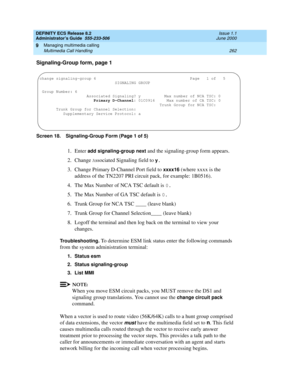 Page 286DEFINITY ECS Release 8.2
Administrator’s Guide  555-233-506  Issue 1.1
June 2000
Managing multimedia calling 
262 Multimedia Call Handling 
9
Signaling-Group form, page 1
Screen 18. Signaling-Group Form (Page 1 of 5)
1. Enter add signaling-group next and the signaling-group form appears.
2. Change 
Associated Signaling field to y.
3. Change Primary D-Channel Port field to xxxx16 (where xxxx is the 
address of the TN2207 PRI circuit pack, for example: 1B0516).
4. The Max Number of NCA TSC default is 
0....