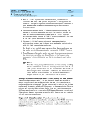 Page 296DEFINITY ECS Release 8.2
Administrator’s Guide  555-233-506  Issue 1.1
June 2000
Managing multimedia calling 
272 Understanding the multimedia complex 
9
3. Each H.320 DVC system in the conference call is joined to the data 
conference. On many DVC systems, the provided GUI may prompt the 
user with a dialog box, requesting the user to select a specific conference to 
join. With DEFINITY MMCH, there should only be one conference 
available to select.
4.The user must now use the PC’s GUI to begin...