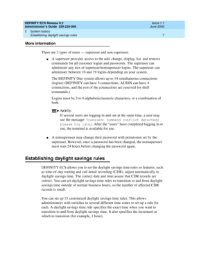Page 31DEFINITY ECS Release 8.2
Administrator’s Guide  555-233-506  Issue 1.1
June 2000
System basics 
7 Establishing daylight savings rules 
1
More information
There are 2 types of users — superuser and non-superuser.
nA superuser provides access to the add, change, display, list, and remove 
commands for all customer logins and passwords. The superuser can 
administer any mix of superuser/nonsuperuser logins. The superuser can 
administer between 10 and 19 logins depending on your system.
The DEFINITY One...