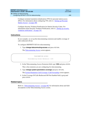 Page 323DEFINITY ECS Release 8.2
Administrator’s Guide  555-233-506  Issue 1.1
June 2000
Setting up telecommuting 
299 Configuring DEFINITY ECS for telecommuting 
10
Configure terminal translation initialization (TTI) for personal station access 
(PSA). For information about configuring TTI, refer to ‘‘
Setting up Personal 
Station Access’’ on page 300.
Configure Security Violation Notification for Station Security Codes. For 
information about Security Violation Notification, refer to ‘‘
Setting up security...