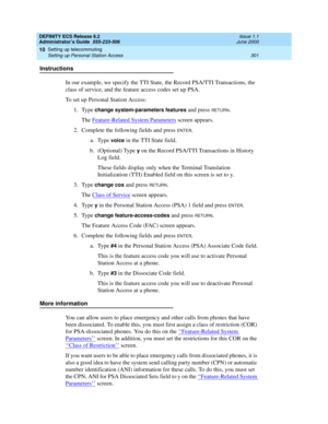 Page 325DEFINITY ECS Release 8.2
Administrator’s Guide  555-233-506  Issue 1.1
June 2000
Setting up telecommuting 
301 Setting up Personal Station Access 
10
Instructions
In our example, we specify the TTI State, the Record PSA/TTI Transactions, the 
class of service, and the feature access codes set up PSA.
To set up Personal Station Access:
1. Type 
change system-parameters features and press RETURN.
The Feature-Related System Parameters
 screen appears.
2. Complete the following fields and press 
ENTER.
a....