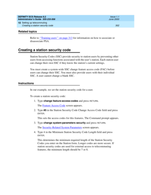 Page 326DEFINITY ECS Release 8.2
Administrator’s Guide  555-233-506  Issue 1.1
June 2000
Setting up telecommuting 
302 Creating a station security code 
10
Related topics
Refer to ‘‘
Training users’’ on page 313 for information on how to associate or 
disassociate PSA.
Creating a station security code
Station Security Codes (SSC) provide security to station users by preventing other 
users from accessing functions associated with the user’s station. Each station user 
can change their own SSC if they know the...