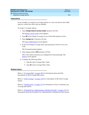 Page 328DEFINITY ECS Release 8.2
Administrator’s Guide  555-233-506  Issue 1.1
June 2000
Setting up telecommuting 
304 Assigning coverage options 
10
Instructions
In our example, we assign two coverage options so a user can choose from either 
option to control how their calls are handled.
To assign 2 coverage options:
1. Type 
change feature-access-codes and press RETURN.
The Feature Access Code
 screen appears.
2. Type 
#9 in the Change Coverage Access Code field and press ENTER.
3. Type
 change cor 1 and...