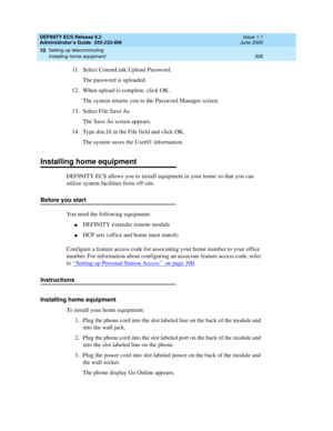 Page 332DEFINITY ECS Release 8.2
Administrator’s Guide  555-233-506  Issue 1.1
June 2000
Setting up telecommuting 
308 Installing home equipment 
10
11. Select CommLink:Upload Password.
The password is uploaded.
12. When upload is complete, click OK.
The system returns you to the Password Manager screen.
13. Select File:Save As.
The Save As screen appears.
14. Type doe.fil in the File field and click OK.
The system saves the User01 information.
Installing home equipment
DEFINITY ECS allows you to install...