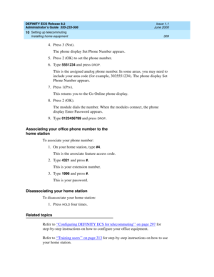 Page 333DEFINITY ECS Release 8.2
Administrator’s Guide  555-233-506  Issue 1.1
June 2000
Setting up telecommuting 
309 Installing home equipment 
10
4. Press 3 (Nxt).
The phone display Set Phone Number appears.
5. Press 2 (OK) to set the phone number.
6. Type 
5551234 and press DROP.
This is the assigned analog phone number. In some areas, you may need to 
include your area code (for example, 3035551234). The phone display Set 
Phone Number appears.
7. Press 1(Prv).
This returns you to the Go Online phone...