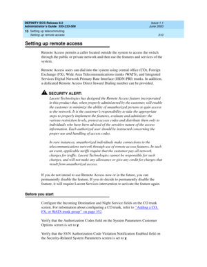 Page 334DEFINITY ECS Release 8.2
Administrator’s Guide  555-233-506  Issue 1.1
June 2000
Setting up telecommuting 
310 Setting up remote access 
10
Setting up remote access
Remote Access permits a caller located outside the system to access the switch 
through the public or private network and then use the features and services of the 
system.
Remote Access users can dial into the system using central office (CO), Foreign 
Exchange (FX), Wide Area Telecommunications trunks (WATS), and Integrated 
Services...