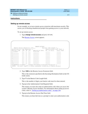 Page 335DEFINITY ECS Release 8.2
Administrator’s Guide  555-233-506  Issue 1.1
June 2000
Setting up telecommuting 
311 Setting up remote access 
10
Instructions
Setting up remote access
In our example, we set up a remote access extension with maximum security. This 
assists you in blocking unauthorized people from gaining access to your network.
To set up remote access:
1. Type 
change remote-access and press RETURN.
The Remote Access
 screen appears.
2. Type 
1234 in the Remote Access Extension field.
This is...