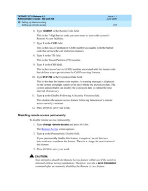 Page 336DEFINITY ECS Release 8.2
Administrator’s Guide  555-233-506  Issue 1.1
June 2000
Setting up telecommuting 
312 Setting up remote access 
10
6. Type 1234567 in the Barrier Code field.
This is the 7-digit barrier code you must enter to access the system’s 
Remote Access facilities. 
7. Type 
1 in the COR field.
This is the class of restriction (COR) number associated with the barrier 
code that defines the call restriction features.
8. Type 
1 in the TN field.
This is the Tenant Partition (TN) number.
9....