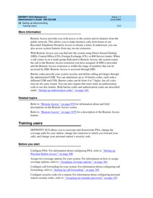 Page 337DEFINITY ECS Release 8.2
Administrator’s Guide  555-233-506  Issue 1.1
June 2000
Setting up telecommuting 
313 Training users 
10
More information
Remote Access provides you with access to the system and its features from the 
public network. This allows you to make business calls from home or use 
Recorded Telephone Dictation Access to dictate a letter. If authorized, you can 
also access system features from any on-site extension.
With Remote Access you can dial into the system using Direct Inward...