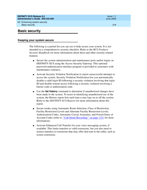 Page 342DEFINITY ECS Release 8.2
Administrator’s Guide  555-233-506  Issue 1.1
June 2000
Enhancing system security 
318 Basic security 
11
Basic security
Keeping your system secure
The following is a partial list you can use to help secure your system. It is not 
intended as a comprehensive security checklist. Refer to the BCS Products 
Security Handbook for more information about these and other security-related 
features.
nSecure the system administration and maintenance ports and/or logins on 
DEFINITY ECS...