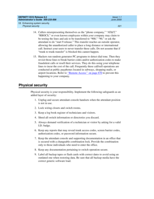 Page 345DEFINITY ECS Release 8.2
Administrator’s Guide  555-233-506  Issue 1.1
June 2000
Enhancing system security 
321 Physical security 
11
14.Callers misrepresenting themselves as the “phone company,” “AT&T,” 
“RBOCS,” or even known employees within your company may claim to 
be testing the lines and ask to be transferred to “900,” “90,” or ask the 
attendant to do “start 9 release.” This transfer reaches an outside operator, 
allowing the unauthorized caller to place a long distance or international 
call....