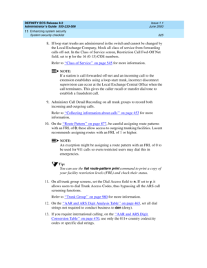 Page 349DEFINITY ECS Release 8.2
Administrator’s Guide  555-233-506  Issue 1.1
June 2000
Enhancing system security 
325 System security checklist 
11
8. If loop start trunks are administered in the switch and cannot be changed by 
the Local Exchange Company, block all class of service from forwarding 
calls off-net. In the Class of Service screen, Restriction Call Fwd-Off Net 
field, set to 
y for the 16 (0-15) COS numbers.
Refer to ‘‘
Class of Service’’ on page 545 for more information.
NOTE:
If a station is...