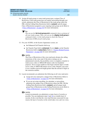 Page 350DEFINITY ECS Release 8.2
Administrator’s Guide  555-233-506  Issue 1.1
June 2000
Enhancing system security 
326 System security checklist 
11
14. Assign all trunk groups or same trunk group types a unique Class of 
Restriction. If the trunk group does not require networking through your 
switch, administer the Class of Restriction of the trunk group where the 
FRL is 
0, the Calling Party Restriction field is outward, and all unique 
Class of Restriction assigned to your outgoing trunk groups are 
n....