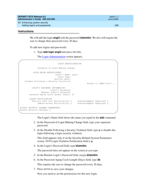 Page 352DEFINITY ECS Release 8.2
Administrator’s Guide  555-233-506  Issue 1.1
June 2000
Enhancing system security 
328 Adding logins and passwords 
11
Instructions
We will add the login 
angi3 with the password b3stm0m. We also will require the 
user to change their password every 30 days.
To add new logins and passwords:
1. Type 
add login angi3 and press RETURN.
The Login Administration
 screen appears.
The Login’s Name field shows the name you typed in the 
add command.
2. In the Password of Login Making...