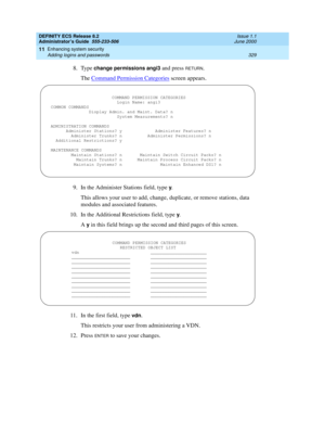 Page 353DEFINITY ECS Release 8.2
Administrator’s Guide  555-233-506  Issue 1.1
June 2000
Enhancing system security 
329 Adding logins and passwords 
11
8. Type change permissions angi3 and press RETURN.
The Command Permission Categories
 screen appears.
9. In the Administer Stations field, type 
y.
This allows your user to add, change, duplicate, or remove stations, data 
modules and associated features.
10. In the Additional Restrictions field, type 
y.
A 
y in this field brings up the second and third pages of...