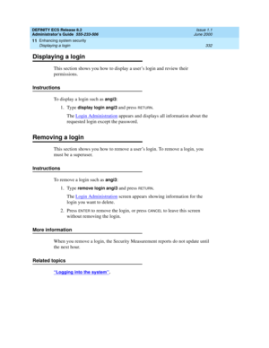 Page 356DEFINITY ECS Release 8.2
Administrator’s Guide  555-233-506  Issue 1.1
June 2000
Enhancing system security 
332 Displaying a login 
11
Displaying a login
This section shows you how to display a user’s login and review their 
permissions.
Instructions
To display a login such as 
angi3:
1. Type 
display login angi3 and press RETURN.
The Login Administration
 appears and displays all information about the 
requested login except the password.
Removing a login
This section shows you how to remove a user’s...