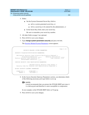 Page 358DEFINITY ECS Release 8.2
Administrator’s Guide  555-233-506  Issue 1.1
June 2000
Enhancing system security 
334 Using access security gateway 
11
4. Either:
nSet the System Generated Secret Key field to:
ny for a system-generated secret key, or
nn for a secret key to be entered by the administrator, or
nIn the Secret Key field, enter your secret key. 
Be sure to remember your secret key number.
5. All other fields on page 2 are optional.
6. Press 
ENTER to save your changes.
7. Type 
change...