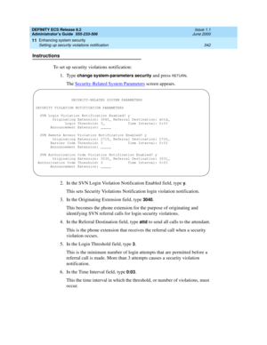 Page 366DEFINITY ECS Release 8.2
Administrator’s Guide  555-233-506  Issue 1.1
June 2000
Enhancing system security 
342 Setting up security violations notification 
11
Instructions
To set up security violations notification:
1. Type 
change system-parameters security and press RETURN.
The Security-Related System Parameters
 screen appears.
2. In the SVN Login Violation Notification Enabled field, type 
y.
This sets Security Violations Notification login violation notification.
3. In the Originating Extension...