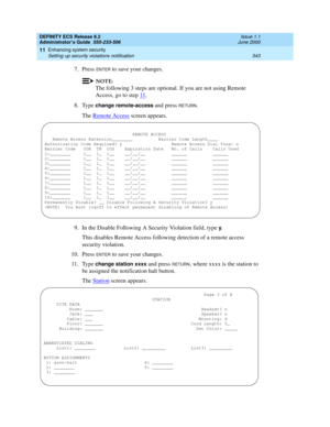 Page 367DEFINITY ECS Release 8.2
Administrator’s Guide  555-233-506  Issue 1.1
June 2000
Enhancing system security 
343 Setting up security violations notification 
11
7. Press ENTER to save your changes.
NOTE:
The following 3 steps are optional. If you are not using Remote 
Access, go to step 11
.
8. Type 
change remote-access and press RETURN.
The Remote Access
 screen appears.
9. In the Disable Following A Security Violation field, type 
y.
This disables Remote Access following detection of a remote access...