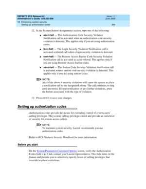 Page 368DEFINITY ECS Release 8.2
Administrator’s Guide  555-233-506  Issue 1.1
June 2000
Enhancing system security 
344 Setting up authorization codes 
11
12. In the Feature Button Assignments section, type one of the following:
nasvn-halt — The Authorization Code Security Violation 
Notification call is activated when an authorization code security 
violation is detected. This applies only if you are using authorization 
codes.
nlsvn-halt — The Login Security Violation Notification call is 
activated a referral...