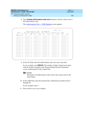 Page 370DEFINITY ECS Release 8.2
Administrator’s Guide  555-233-506  Issue 1.1
June 2000
Enhancing system security 
346 Setting up authorization codes 
11
8. Type change authorization-code nnnn and press RETURN, where nnnn is 
the authorization code.
The Authorization Code — COR Mapping
 screen appears.
9. In the AC field, enter the authorization code your users must dial.
In our example, type 
4285193. The number of digits entered must agree 
with the number assigned in the Feature-Related System Parameters...