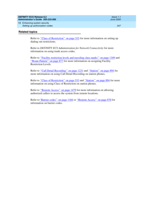 Page 371DEFINITY ECS Release 8.2
Administrator’s Guide  555-233-506  Issue 1.1
June 2000
Enhancing system security 
347 Setting up authorization codes 
11
Related topics
Refer to ‘‘
Class of Restriction’’ on page 533 for more information on setting up 
dialing out restrictions.
Refer to DEFINITY ECS Administration for Network Connectivity for more 
information on using trunk access codes.
Refer to ‘‘
Facility restriction levels and traveling class marks’’ on page 1349 and 
‘‘
Route Pattern’’ on page 877 for more...